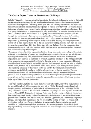Ramnarain Ruia Autonomous College, Matunga, Mumbai 400019
Class TYBA Sem VI Commerce Assignment RUACOM603 2021-22
Name/s of the student Vihaan Sachin Vadnere Roll No.3625
9
Tata Steel’s Export Promotion Practices and Challenges
In India Tata steel is a common household name in the discipline of steel manufacturing, in the world
this company is rated to be the biggest supplier of steel worldwide supplying more than hundred
countries with this precious commodity. In the year 2003 this company had a record and reputation
that surpassed all other major suppliers and exporters of steel all over the world. The records in sales
in this year when the country was recording a low economy astonished many financial analysts. This
was highly complimented to the government of India intervention. The company garnered a turnover
of Rs 5,262 Crore which was estimated to be high by 26% of the same block previous year. All
through that year as many other steel exporters dealt on loses Tata steel was more EVA positive,
their earning per share was recorded to have improved by 153% over the economic down turn
experienced by the country the earning was mostly from exports.Recently this company has had
similar tale as their records shows that in the first half of their trading financial year, there has been a
record of increment of over 10% from their export sales and the boost from the government, this
from the acquisition to SAIL steel company which is owned by the government by share rights and
they control the voting of the company.
These come in the wake of this organization has been doing some major rescheduling in the material
reduction in the discipline of energy, raw material consumption and refractory per ton saleable steel
consumption from advice from governmental consultation bodies. Form these attributes this
organization have recorded an increment of over 50% due to the adherence to this strategies brought
about by structural management and the boost by the government in export promotions. The most
appreciated new buyers from the automobile exporters market segment helped Tata steel to gain high
market shares, this was due to their demand on hot rolled product, cold rolled galvanized products.
This was more demanded by the aviation sector and also for the constructors of construction
appliances, also in high demand was the high carbon wire rods by foreign countries. Through
enhancing their market mix, products and their management structure, this organization has
propelled itself in the level of respectable steel exporters from a cynical commodity price nature to a
more relevant and known realization successful regime and the acquisition of SAIL steel company
haled top this boost from the government.
Tata Steel was looking to tap the export markets to ship value-added, innovative products made at
its greenfield steel mill at Kalinganagar, the steel hub in Odisha. The steel company has already
shipped overseas, 80,000 tonne of hot rolled (HR) coils manufactured at the Kalingangar facility.
They have started exports of HR coils from Tata Steel Kalinganagar and have exported about 80000
tonne by March 2017. The details of the target for the next fiscal are being worked out. Similarly, we
have started exports of Tata Ferro-shots from Tata Steel, Kalinganagar. It is a new and innovative
product from Tata Steel”, said Rajiv Kumar, vice president (operations) of Tata Steel's Kalinganagar
project. Tata Ferro-shots is granulated pig iron solidified by cooling in water. The product finds
applications in electric arc furnaces, induction furnaces, cupolas, basic oxygen furnaces and
foundries as a replacement of pig iron, scrap or DRI. Its inherent properties lead to better yield,
higher productivity and lower energy cost. Moreover, the production process is environment-friendly
and safe.
 