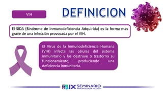 VIH
El SIDA (Síndrome de Inmunodeficiencia Adquirida) es la forma mas
grave de una infección provocada por el VIH.
El Virus de la Inmunodeficiencia Humana
(VIH) infecta las células del sistema
inmunitario y las destruye o trastorna su
funcionamiento, produciendo una
deficiencia inmunitaria.
 