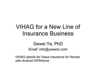VIHAG for a New Line of
  Insurance Business
           Gewei Ye, PhD
        Email: info@yeswici.com

VIHAG stands for Value Insurance for Homes
with Android GPSHome
 