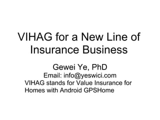 VIHAG for a New Line of
  Insurance Business
          Gewei Ye, PhD
      Email: info@yeswici.com
 VIHAG stands for Value Insurance for
 Homes with Android GPSHome
 