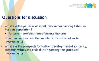 Questions for discussion
• What are	the patterns of	social involvementamong Estonian	
Russian population?
• Patterns – combinationsof	several features
• How transnational are	the members of	clusters of	social
involvement?	
• What are	the prospects for further developmentof	solidarity,	
common values and	civic thinkingamong the groups of	
involvement?
 