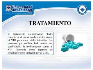 TRATAMIENTO
El tratamiento antirretroviral (TAR)
consiste en el uso de medicamentos contra
el VIH para tratar dicha infección. Las
personas que reciben TAR toman una
combinación de medicamentos contra el
VIH (conocida como régimen de
tratamiento de la infección por el VIH).
 