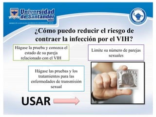 ¿Cómo puedo reducir el riesgo de
contraer la infección por el VIH?
Hágase la prueba y conozca el
estado de su pareja
relacionado con el VIH
Limite su número de parejas
sexuales
Hágase las pruebas y los
tratamientos para las
enfermedades de transmisión
sexual
USAR
 