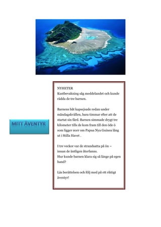 NYHETER
Kustbevakning såg meddelandet och kunde
rädda de tre barnen.
Barnens båt kapsejsade redan under
måndagskvällen, bara timmar efter att de
startat sin färd. Barnen simmade drygt tre
kilometer tills de kom fram till den öde ö
som ligger norr om Papua Nya Guinea lång
ut i Stilla Havet .
I tre veckor var de strandsatta på ön –
innan de äntligen återfanns.
Hur kunde barnen klara sig så länge på egen
hand?
Läs berättelsen och följ med på ett riktigt
äventyr!
 