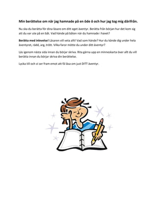 Min berättelse om när jag hamnade på en öde ö och hur jag tog mig därifrån.
Nu ska du berätta för dina läsare om ditt eget äventyr. Berätta från början hur det kom sig
att du var ute på en båt. Vad hände på båten när du hamnade i havet?
Berätta med inlevelse! Läsaren vill veta allt! Vad som hände? Hur du kände dig under hela
äventyret, rädd, arg, trött. Vilka faror mötte du under ditt äventyr?
Läs igenom nästa sida innan du börjar skriva. Rita gärna upp en minneskarta över allt du vill
berätta innan du börjar skriva din berättelse.
Lycka till och vi ser fram emot att få läsa om just DITT äventyr.
 