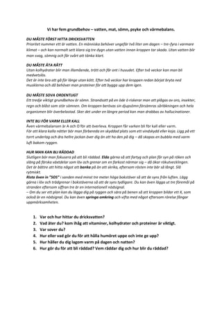 Vi har fem grundbehov – vatten, mat, sömn, psyke och värmebalans.
DU MÅSTE FÖRST HITTA DRICKSVATTEN
Prioritet nummer ett är vatten. En människa behöver ungefär två liter om dagen – tre–fyra i varmare
klimat – och kan normalt sett klara sig tre dygn utan vatten innan kroppen tar skada. Utan vatten blir
man svag, sömnig och får svårt att tänka klart.
DU MÅSTE ÄTA RÄTT
Utan kolhydrater blir man illamående, trött och får ont i huvudet. Efter två veckor kan man bli
medvetslös.
Det är inte bra att gå för länge utan kött. Efter två veckor har kroppen redan börjat bryta ned
musklerna och då behöver man proteiner för att bygga upp dem igen.
DU MÅSTE SOVA ORDENTLIGT
Ett tredje viktigt grundbehov är sömn. Strandsatt på en öde ö riskerar man att plågas av oro, insekter,
regn och blåst som stör sömnen. Om kroppen berövas sin djupsömn försämras sårläkningen och hela
organismen blir överbelastad. Sker det under en längre period kan man drabbas av hallucinationer.
INTE BLI FÖR VARM ELLER KALL
Även värmebalansen är A och O för att överleva. Kroppen får varken bli för kall eller varm.
För att klara kalla nätter bör man förbereda en skyddad plats som ett vindskydd eller koja. Ligg på ett
torrt underlag och dra hellre jackan över dig än att ha den på dig – då skapas en bubbla med varm
luft bakom ryggen.
HUR MAN KAN BLI RÄDDAD
Slutligen bör man fokusera på att bli räddad. Elda gärna så att fartyg och plan får syn på röken och
släng på färska växtdelar som löv och grenar om en farkost närmar sig – då ökar rökutvecklingen.
Det är bättre att hitta något att banka på än att skrika, eftersom rösten inte bär så långt. Slå
rytmiskt.
Rista även in ”SOS” i sanden med minst tre meter höga bokstäver så att de syns från luften. Lägg
gärna i löv och trädgrenar i bokstäverna så att de syns tydligare. Du kan även lägga ut tre föremål på
stranden eftersom siffran tre är en internationell nödsignal.
– Om du ser ett plan kan du lägga dig på ryggen och sära på benen så att kroppen bildar ett X, som
också är en nödsignal. Du kan även springa omkring och vifta med något eftersom rörelse fångar
uppmärksamheten.
1. Var och hur hittar du dricksvatten?
2. Vad äter du? kom ihåg att vitaminer, kolhydrater och proteiner är viktigt.
3. Var sover du?
4. Hur eller vad gör du för att hålla humöret uppe och inte ge upp?
5. Hur håller du dig lagom varm på dagen och natten?
6. Hur gör du för att bli räddad? Vem räddar dig och hur blir du räddad?
 