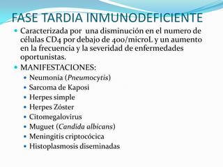 FASE TARDIA INMUNODEFICIENTECaracterizada por  una disminución en el numero de células CD4 por debajo de 400/microL y un aumento en la frecuencia y la severidad de enfermedades oportunistas.MANIFESTACIONES:Neumonía (Pneumocytis) Sarcoma de KaposiHerpes simpleHerpes ZósterCitomegalovirusMuguet (Candida albicans)Meningitis criptocócicaHistoplasmosis diseminadas