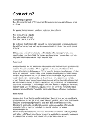 Com actua?
Característiques generals
Des del moment en què el VIH penetra en l'organisme comença a proliferar de forma
contínua.


Es podrien distingir almenys tres fases evolutives de la infecció:

fase inicial, precoç o aguda;
fase intermèdia o crònica i
fase final, de crisi o de SIDA.

La destrucció dels limfòcits CD4 produirà una immunosupressió severa que afavoreix
l'aparició de la majoria de les infeccions oportunistes i neoplàsies característiques de
la SIDA.

El tractament amb antiretrovirals i la profilaxi de les infeccions oportunistes han
modificat l'evolució de la SIDA. Per tant és possible que no coneguem l'evolució que
seguirà la infecció per VIH fins d'aquí a alguns anys.

Fase inicial

Independentment del seu mecanisme de transmissió les manifestacions que apareixen
després de la penetració del VIH en l'organisme poden tenir relació amb la dosi
infectant, la virulència de la cepa de VIH i la capacitat de resposta del subjecte infectat.
El VIH es dissemina i envaeix molts teixits, especialment el teixit limfoide i els ganglis
limfàtics. El pacient infectat pot o no presentar simptomatologia, en general hi ha un
quadre de síndrome mononucleósidos al qual no se li sol prestar massa atenció.
A les 2-6 setmanes del contagi es detecta antigen del VIH (antigen p24), el cultiu viral
es positivitza i hi ha molts limfòcits CD4 infectats; progressivament van apareixent els
anticossos circulants (4-12 setmanes) i la immunitat cel·lular i l'antigen p24 desapareix
i baixen les cèl·lules infectades. En aquest període pot haver una immunodepressió
passatgera que pot facilitar l'aparició o reactivació d'algunes infeccions oportunistes.

Fase crònica

Aquesta fase té una durada variable estimada en diversos anys i en ella persisteix la
proliferació viral, encara que a baix nivell. S'estima que 1 de cada 10.000 limfòcits CD4
circulants estaria infectat però només en el 10% d'ells existiria replicació viral.
Els pacients solen estar asimptomàtics, amb o sense adenopaties, xifra baixa de
plaquetes i mínims trastorns neurològics posats de manifest per proves
electrofisiològiques.
Encara que existeixen àmplies variacions individuals, s'estima que en 10 anys el 50%
dels adults i el 80% dels nens hauran evolucionat a estadis més avançats, encara que
la progressió de la malaltia es pot veure influïda per nombrosos factors
 