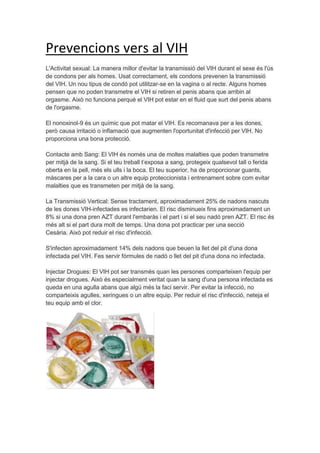 Prevencions vers al VIH
L'Activitat sexual: La manera millor d'evitar la transmissió del VIH durant el sexe és l'ús
de condons per als homes. Usat correctament, els condons prevenen la transmissió
del VIH. Un nou tipus de condó pot utilitzar-se en la vagina o al recte. Alguns homes
pensen que no poden transmetre el VIH si retiren el penis abans que arribin al
orgasme. Això no funciona perquè el VIH pot estar en el fluid que surt del penis abans
de l'orgasme.

El nonoxinol-9 és un químic que pot matar el VIH. Es recomanava per a les dones,
però causa irritació o inflamació que augmenten l'oportunitat d'infecció per VIH. No
proporciona una bona protecció.

Contacte amb Sang: El VIH és només una de moltes malalties que poden transmetre
per mitjà de la sang. Si el teu treball t’exposa a sang, protegeix qualsevol tall o ferida
oberta en la pell, més els ulls i la boca. El teu superior, ha de proporcionar guants,
màscares per a la cara o un altre equip proteccionista i entrenament sobre com evitar
malalties que es transmeten per mitjà de la sang.

La Transmissió Vertical: Sense tractament, aproximadament 25% de nadons nascuts
de les dones VIH-infectades es infectarien. El risc disminueix fins aproximadament un
8% si una dona pren AZT durant l'embaràs i el part i si el seu nadó pren AZT. El risc és
més alt si el part dura molt de temps. Una dona pot practicar per una secció
Cesària. Això pot reduir el risc d'infecció.

S'infecten aproximadament 14% dels nadons que beuen la llet del pit d'una dona
infectada pel VIH. Fes servir fórmules de nadó o llet del pit d'una dona no infectada.

Injectar Drogues: El VIH pot ser transmès quan les persones comparteixen l'equip per
injectar drogues. Això és especialment veritat quan la sang d'una persona infectada es
queda en una agulla abans que algú més la faci servir. Per evitar la infecció, no
comparteixis agulles, xeringues o un altre equip. Per reduir el risc d'infecció, neteja el
teu equip amb el clor.
 