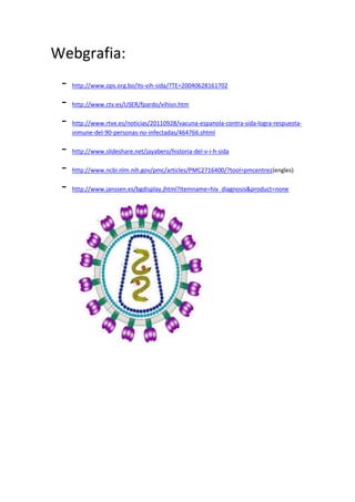 Webgrafia:
 -   http://www.ops.org.bo/its-vih-sida/?TE=20040628161702

 -   http://www.ctv.es/USER/fpardo/vihisn.htm

 -   http://www.rtve.es/noticias/20110928/vacuna-espanola-contra-sida-logra-respuesta-
     inmune-del-90-personas-no-infectadas/464766.shtml

 -   http://www.slideshare.net/jayabero/historia-del-v-i-h-sida

 -   http://www.ncbi.nlm.nih.gov/pmc/articles/PMC2716400/?tool=pmcentrez(engles)

 -   http://www.janssen.es/bgdisplay.jhtml?itemname=hiv_diagnosis&product=none
 