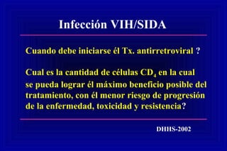 Infección VIH/SIDA
Cuando debe iniciarse él Tx. antirretroviral ?
Cual es la cantidad de células CD4 en la cual
se pueda lograr él máximo beneficio posible del
tratamiento, con él menor riesgo de progresión
de la enfermedad, toxicidad y resistencia?
DHHS-2002
 