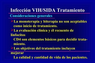 Infección VIH/SIDA Tratamiento
Consideraciones generales
La monoterapia y biterapia no son aceptables
como inicio de tratamiento.
La evaluación clínica y él recuento de
linfocitos
CD4 son elementos básicos para decidir trata-
miento.
Los objetivos del tratamiento incluyen
mejorar
La calidad y cantidad de vida de los pacientes.
 