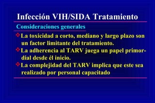 Infección VIH/SIDA Tratamiento
Consideraciones generales
La toxicidad a corto, mediano y largo plazo son
un factor limitante del tratamiento.
La adherencia al TARV juega un papel primor-
dial desde él inicio.
La complejidad del TARV implica que este sea
realizado por personal capacitado
 