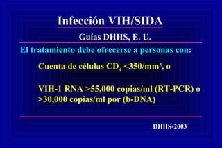 Infección VIH/SIDA
DHHS-2003
El tratamiento debe ofrecerse a personas con:
Cuenta de células CD4 <350/mm3
, o
VIH-1 RNA >55,000 copias/ml (RT-PCR) o
>30,000 copias/ml por (b-DNA)
Guías DHHS, E. U.
 