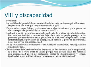 VIH y discapacidad
-Problemas:
*las medidas de igualdad de oportunidades del 10 y del 10bis son aplicables sólo a
   las personas con VIH que tengan reconocido el 33%.
*Estas medidas no se definen teniendo en cuenta las situaciones que suponen un
   obstáculo para la igualdad de las personas con VIH.
*La discriminación se produce con independencia de la situación administrativa.
   Por ejemplo, incluso la norma no deja claro que se pueda proteger a las
   personas que son discriminadas por razón de VIH, con independencia de su
   sintomatología, o por razón de discapacidad cuando la persona discriminada
   no es la que vive con discapacidad.
*No se aplican medidas de fomento: sensibilización y formación, participación de
   organizaciones…
Observaciones del Comité sobre los Derechos de las Personas con discapacidad,
   19-9-2011: “El Comité insta al Estado porque vele porque todas las personas
   con discapacidad gocen de protección contra la discriminación y tengan
   igualdad de oportunidades independientemente de su discapacidad”
 