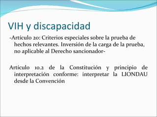 VIH y discapacidad
-Artículo 20: Criterios especiales sobre la prueba de
  hechos relevantes. Inversión de la carga de la prueba,
  no aplicable al Derecho sancionador-

Artículo 10.2 de la Constitución y principio de
 interpretación conforme: interpretar la LIONDAU
 desde la Convención
 