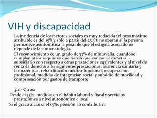 VIH y discapacidad
  La incidencia de los factores sociales es muy reducida (el peso máximo
  atribuible es del 15% y sólo a partir del 25%): no operan si la persona
  permanece asintomática a pesar de que el estigma asociado no
  depende de la sintomatología.
  El reconocimiento de un grado de 33% de minusvalía, cuando se
  cumplen otros requisitos que tienen que ver con el carácter
  subsidiario con respecto a otras prestaciones equivalentes y al nivel de
  renta da derecho a las siguientes prestaciones: asistencia sanitaria y
  farmacéutica, rehabilitación médico-funcional, recuperación
  profesional, medidas de integración social y subsidio de movilidad y
  compensación por gastos de transporte

   3.2.- Otros:
Desde el 33%: medidas en el hábito laboral y fiscal y servicios
   prestaciones a nivel autonómico o local
Si el grado alcanza el 65%: pensión no contributiva
 