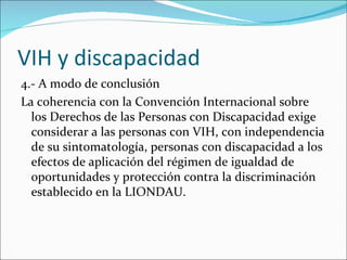 VIH y discapacidad
4.- A modo de conclusión
La coherencia con la Convención Internacional sobre
  los Derechos de las Personas con Discapacidad exige
  considerar a las personas con VIH, con independencia
  de su sintomatología, personas con discapacidad a los
  efectos de aplicación del régimen de igualdad de
  oportunidades y protección contra la discriminación
  establecido en la LIONDAU.
 