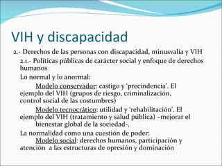 VIH y discapacidad
2.- Derechos de las personas con discapacidad, minusvalía y VIH
   2.1.- Políticas públicas de carácter social y enfoque de derechos
   humanos
   Lo normal y lo anormal:
          Modelo conservador: castigo y ‘precindencia’. El
   ejemplo del VIH (grupos de riesgo, criminalización,
   control social de las costumbres)
          Modelo tecnocrático: utilidad y ‘rehabilitación’. El
   ejemplo del VIH (tratamiento y salud pública) –mejorar el
          bienestar global de la sociedad-.
   La normalidad como una cuestión de poder:
          Modelo social: derechos humanos, participación y
   atención a las estructuras de opresión y dominación
 