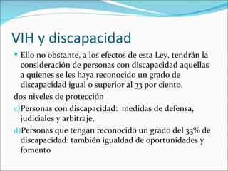 VIH y discapacidad
 Ello no obstante, a los efectos de esta Ley, tendrán la
   consideración de personas con discapacidad aquellas
   a quienes se les haya reconocido un grado de
   discapacidad igual o superior al 33 por ciento.
dos niveles de protección
c) Personas con discapacidad: medidas de defensa,
   judiciales y arbitraje,
d)Personas que tengan reconocido un grado del 33% de
   discapacidad: también igualdad de oportunidades y
   fomento
 