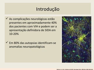 Introdução
 As complicações neurológicas estão
presentes em aproximadamente 40%
dos pacientes com VIH e podem ser a
apresentação definidora de SIDA em
10-20%
 Em 80% das autopsias identificam-se
anomalias neuropatológicas
Belman, A.L. HIV-1 infection and AIDS. Neurology Clinics, 2002 Nov; 20(4): 983-1011
 