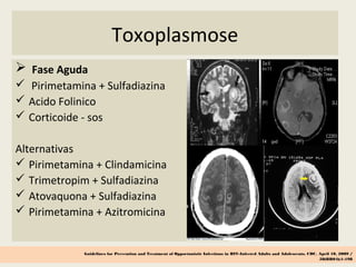 Toxoplasmose
 Fase Aguda
 Pirimetamina + Sulfadiazina
 Acido Folinico
 Corticoide - sos
Alternativas
 Pirimetamina + Clindamicina
 Trimetropim + Sulfadiazina
 Atovaquona + Sulfadiazina
 Pirimetamina + Azitromicina
Guidelines for Prevention and Treatment of Opportunistic Infections in HIV-Infected Adults and Adolescents, CDC, April 10, 2009 /
58(RR04);1-198
 