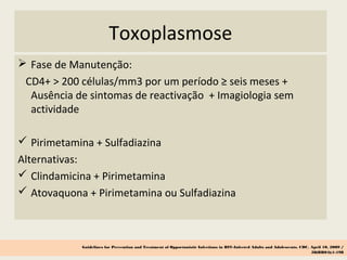 Toxoplasmose
 Fase de Manutenção:
CD4+ > 200 células/mm3 por um período ≥ seis meses +
Ausência de sintomas de reactivação + Imagiologia sem
actividade
 Pirimetamina + Sulfadiazina
Alternativas:
 Clindamicina + Pirimetamina
 Atovaquona + Pirimetamina ou Sulfadiazina
Guidelines for Prevention and Treatment of Opportunistic Infections in HIV-Infected Adults and Adolescents, CDC, April 10, 2009 /
58(RR04);1-198
 
