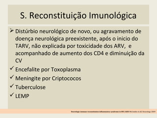 S. Reconstituição Imunológica
 Distúrbio neurológico de novo, ou agravamento de
doença neurológica preexistente, após o inicio do
TARV, não explicada por toxicidade dos ARV, e
acompanhado de aumento dos CD4 e diminuição da
CV
Encefalite por Toxoplasma
Meningite por Criptococos
Tuberculose
LEMP
Neurologic immune reconstitution inflammatory syndrome in HIV/AIDS McCombe et all, Neurology 2009
 