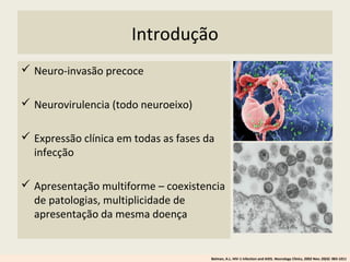 Introdução
 Neuro-invasão precoce
 Neurovirulencia (todo neuroeixo)
 Expressão clínica em todas as fases da
infecção
 Apresentação multiforme – coexistencia
de patologias, multiplicidade de
apresentação da mesma doença
Belman, A.L. HIV-1 infection and AIDS. Neurology Clinics, 2002 Nov; 20(4): 983-1011
 
