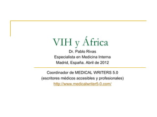 VIH y África
               Dr. Pablo Rivas
       Especialista en Medicina Interna
        Madrid, España. Abril de 2012

   Coordinador de MEDICAL WRITERS 5.0
(escritores médicos accesibles y profesionales)
        http://www.medicalwriter5-0.com/
 