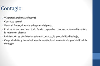 Contagio
● Vía parenteral (mas efectiva)
● Contacto sexual
● Vertical. Antes, durante y después del parto.
● El virus se encuentra en todo fluido corporal en concentraciones diferentes,
la mayor en plasma
● La infección es posible con solo un contacto, la probabilidad es baja,
● Carga viral alta y las soluciones de continuidad aumentan la probabilidad de
contagio
 