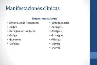 Síntomas más frecuentes
• Síntomas más frecuentes:
• -Fiebre
• -Perspiración nocturna
• -Fatiga
• -Exantema
• -Cefaleas
• -Linfadenopatía
• -Faringitis
• -Mialgias
• -Artralgias
• -Náusea
• -Vómito
• -Diarrea
Manifestaciones clínicas
 