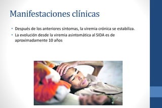 Manifestaciones clínicas
• Después de los anteriores síntomas, la viremia crónica se estabiliza.
• La evolución desde la viremia asintomática al SIDA es de
aproximadamente 10 años
 