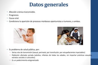 • Afección crónica transmisible.
• Progresivo.
• Causa viral.
• Condiciona la aparición de procesos morbosos oportunistas o tumores, o ambos.
• Es problema de salud pública, por:
• Varias vías de transmisión (sexual, perinatal, por transfusión, por estupefacientes inyectables)
• Población afectada variada (adultos, infantes de todas las edades, sin importar prácticas sexuales,
estratos sociales o culturales).
• Es un padecimiento estigmatizado
Datos generales
 