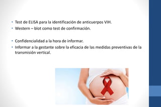• Test de ELISA para la identificación de anticuerpos VIH.
• Western – blot como test de confirmación.
• Confidencialidad a la hora de informar.
• Informar a la gestante sobre la eficacia de las medidas preventivas de la
transmisión vertical.
 