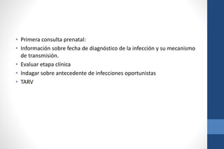 • Primera consulta prenatal:
• Información sobre fecha de diagnóstico de la infección y su mecanismo
de transmisión.
• Evaluar etapa clínica
• Indagar sobre antecedente de infecciones oportunistas
• TARV
 