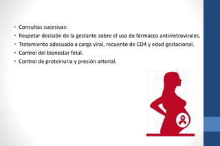 • Consultas sucesivas:
• Respetar decisión de la gestante sobre el uso de fármacos antirretrovirales.
• Tratamiento adecuado a carga viral, recuento de CD4 y edad gestacional.
• Control del bienestar fetal.
• Control de proteinuria y presión arterial.
 