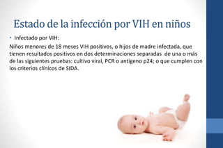 Estado de la infección por VIH en niños
• Infectado por VIH:
Niños menores de 18 meses VIH positivos, o hijos de madre infectada, que
tienen resultados positivos en dos determinaciones separadas de una o más
de las siguientes pruebas: cultivo viral, PCR o antígeno p24; o que cumplen con
los criterios clínicos de SIDA.
 