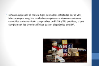 • Niños mayores de 18 meses, hijos de madres infectadas por el VIH;
infectados por sangre o productos sanguíneos u otros mecanismos
conocidos de transmisión con pruebas de ELISA y Wb positivas; o que
cumplan con los criterios clínicos para el diagnóstico de SIDA.
 
