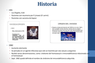 Historia
• 1981
• Los Ángeles, EUA
• Pacientes con neumonía por P. jiroveci (P. carinii)
• Pacientes con sarcoma de Kaposi
• 1982
• Aumento alarmante
• Se pensaba en un agente infeccioso que solo se trasmitía por vías sexual y sanguínea
• Recibió varias denominaciones, como: síndrome del homosexual e inmunodeficiencia relacionada con
el homosexual.
• Sept. 1982 quedó definido el nombre de síndrome de inmunodeficiencia adquirida.
 