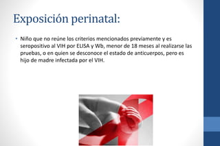 Exposición perinatal:
• Niño que no reúne los criterios mencionados previamente y es
seropositivo al VIH por ELISA y Wb, menor de 18 meses al realizarse las
pruebas, o en quien se desconoce el estado de anticuerpos, pero es
hijo de madre infectada por el VIH.
 
