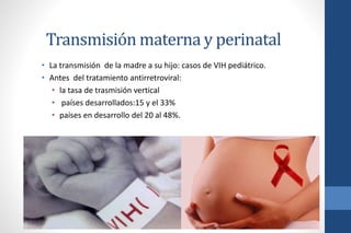 Transmisión materna y perinatal
• La transmisión de la madre a su hijo: casos de VIH pediátrico.
• Antes del tratamiento antirretroviral:
• la tasa de trasmisión vertical
• países desarrollados:15 y el 33%
• países en desarrollo del 20 al 48%.
 