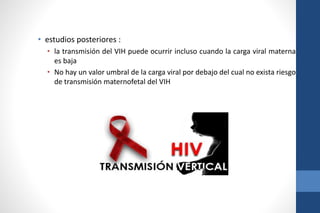 • estudios posteriores :
• la transmisión del VIH puede ocurrir incluso cuando la carga viral materna
es baja
• No hay un valor umbral de la carga viral por debajo del cual no exista riesgo
de transmisión maternofetal del VIH
 