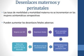 • Las tasas de morbilidad y mortalidad materna no se incrementan en las
mujeres asintomáticas seropositivas
• Pueden aumentar los desenlaces fetales adversos
Mujeres con VIH Desenlaces fetales
15% se asociaban
linfocitos CD4
Asintomáticas tasa
de parto
prematuro 20%
24% Restricción del
crecimiento fetal
Watts más
frecuentes en
países en vías de
desarrollo
Desenlaces maternos y
perinatales
 