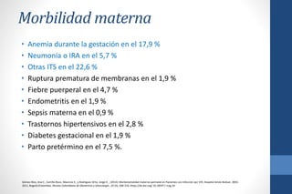 Morbilidad materna
• Anemia durante la gestación en el 17,9 %
• Neumonía o IRA en el 5,7 %
• Otras ITS en el 22,6 %
• Ruptura prematura de membranas en el 1,9 %
• Fiebre puerperal en el 4,7 %
• Endometritis en el 1,9 %
• Sepsis materna en el 0,9 %
• Trastornos hipertensivos en el 2,8 %
• Diabetes gestacional en el 1,9 %
• Parto pretérmino en el 7,5 %.
Gómez-Ríos, Ana C., Carrillo-Rozo, Mauricio E., y Rodríguez-Ortiz, Jorge A .. (2014). Morbimortalidad materno-perinatal en Pacientes con Infección por VIH, Hospital Simón Bolívar, 2003-
2011, Bogotá (Colombia). Revista Colombiana de Obstetricia y Ginecología , 65 (4), 308-316. Https://dx.doi.org/ 10.18597 / rcog.34
 