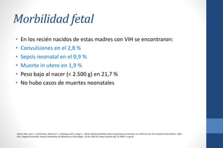 Morbilidad fetal
• En los recién nacidos de estas madres con VIH se encontraron:
• Convulsiones en el 2,8 %
• Sepsis neonatal en el 0,9 %
• Muerte in utero en 1,9 %
• Peso bajo al nacer (< 2.500 g) en 21,7 %
• No hubo casos de muertes neonatales
Gómez-Ríos, Ana C., Carrillo-Rozo, Mauricio E., y Rodríguez-Ortiz, Jorge A .. (2014). Morbimortalidad materno-perinatal en Pacientes con Infección por VIH, Hospital Simón Bolívar, 2003-
2011, Bogotá (Colombia). Revista Colombiana de Obstetricia y Ginecología , 65 (4), 308-316. Https://dx.doi.org/ 10.18597 / rcog.34
 
