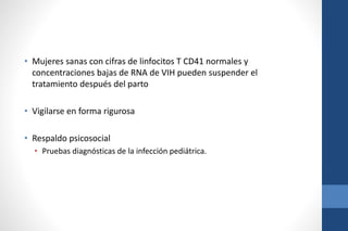 • Mujeres sanas con cifras de linfocitos T CD41 normales y
concentraciones bajas de RNA de VIH pueden suspender el
tratamiento después del parto
• Vigilarse en forma rigurosa
• Respaldo psicosocial
• Pruebas diagnósticas de la infección pediátrica.
 