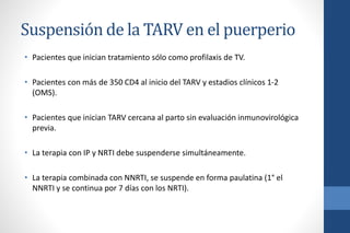 Suspensión de la TARV en el puerperio
• Pacientes que inician tratamiento sólo como profilaxis de TV.
• Pacientes con más de 350 CD4 al inicio del TARV y estadios clínicos 1-2
(OMS).
• Pacientes que inician TARV cercana al parto sin evaluación inmunovirológica
previa.
• La terapia con IP y NRTI debe suspenderse simultáneamente.
• La terapia combinada con NNRTI, se suspende en forma paulatina (1° el
NNRTI y se continua por 7 días con los NRTI).
 
