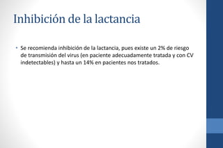 Inhibición de la lactancia
• Se recomienda inhibición de la lactancia, pues existe un 2% de riesgo
de transmisión del virus (en paciente adecuadamente tratada y con CV
indetectables) y hasta un 14% en pacientes nos tratados.
 