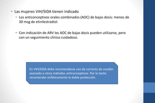 • Las mujeres VIH/SIDA tienen indicado
• Los anticonceptivos orales combinados (AOC) de bajas dosis: menos de
30 mcg de etinilestradiol.
• Con indicación de ARV los AOC de bajas dosis pueden utilizarse, pero
con un seguimiento clínico cuidadoso.
En VIH/SIDA debe recomendarse uso de correcto de condón
asociado a otros métodos anticonceptivos. Por lo tanto
recomendar enfáticamente la doble protección.
 